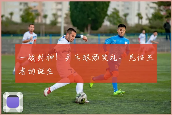 一战封神!乒乓球颁奖礼,见证王者的诞生