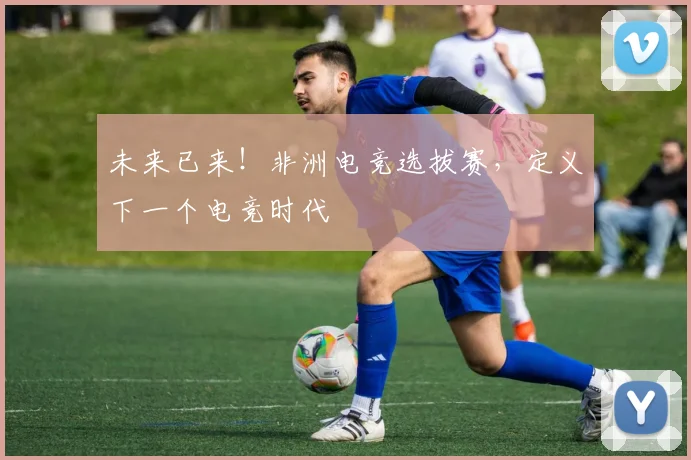 未来已来！非洲电竞选拔赛，定义下一个电竞时代