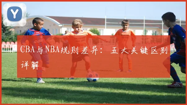 CBA与NBA规则差异：五大关键区别详解