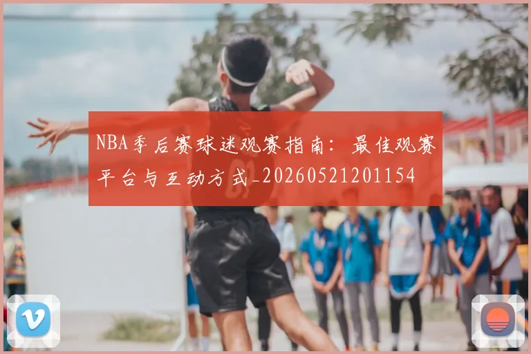 NBA季后赛球迷观赛指南：最佳观赛平台与互动方式_20260521201154