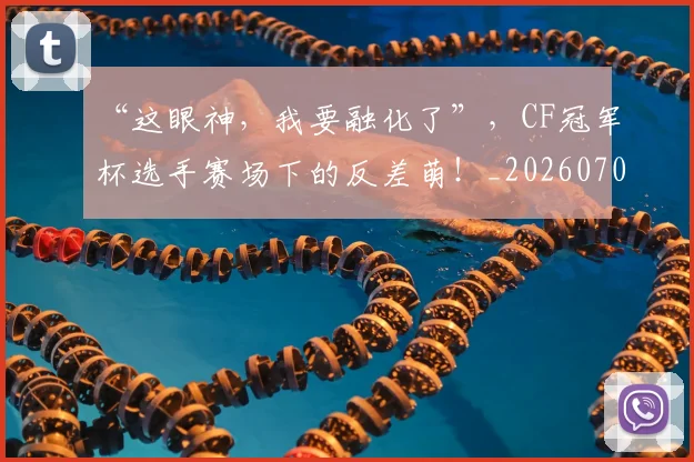 “这眼神，我要融化了”，CF冠军杯选手赛场下的反差萌！_20260702173033