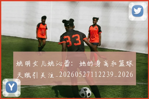 姚明女儿姚沁蕾：她的身高和篮球天赋引关注_20260527112239_20260707143206