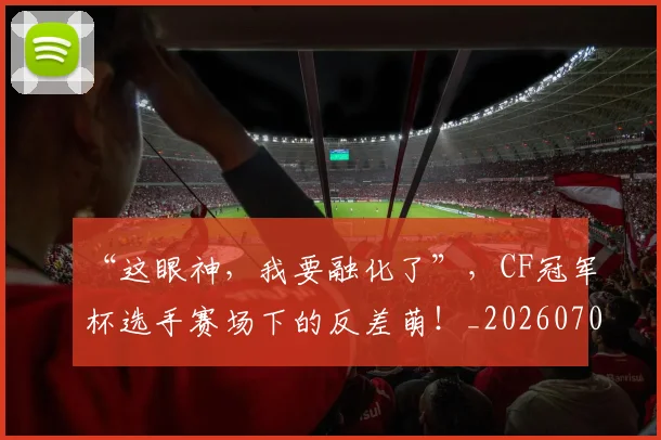 “这眼神，我要融化了”，CF冠军杯选手赛场下的反差萌！_20260702173033