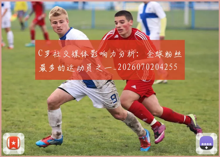 C罗社交媒体影响力分析：全球粉丝最多的运动员之一_20260702042559