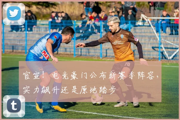 官宣!电竞豪门公布新赛季阵容,实力飙升还是原地踏步