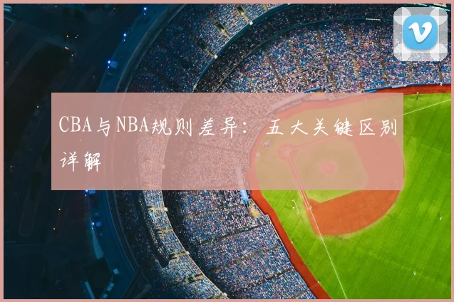 CBA与NBA规则差异：五大关键区别详解