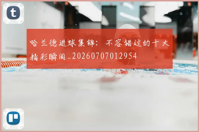 哈兰德进球集锦：不容错过的十大精彩瞬间_20260707012954