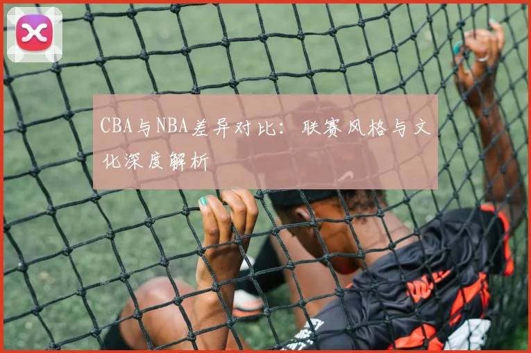 CBA与NBA差异对比：联赛风格与文化深度解析