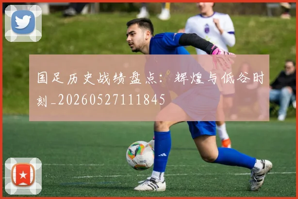 国足历史战绩盘点：辉煌与低谷时刻_20260527111845