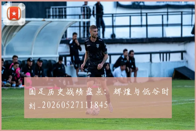 国足历史战绩盘点：辉煌与低谷时刻_20260527111845