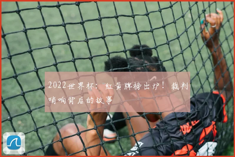 2022世界杯：红黄牌榜出炉！裁判哨响背后的故事