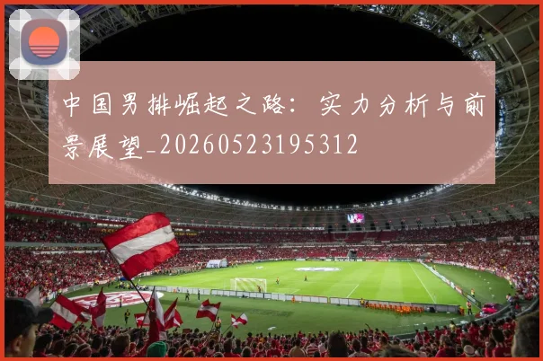 中国男排崛起之路：实力分析与前景展望_20260523195312