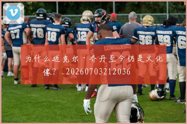 为什么迈克尔·乔丹至今仍是文化偶像？_20260703212036