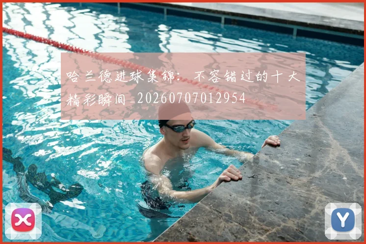 哈兰德进球集锦：不容错过的十大精彩瞬间_20260707012954